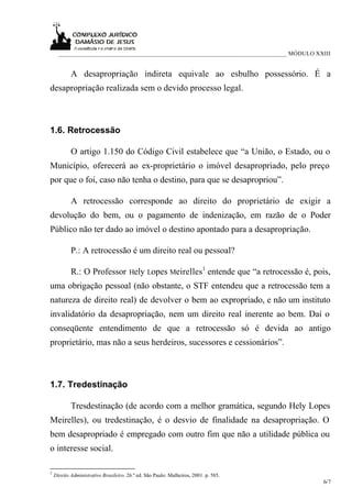 ___________________________________________________________________________ MÓDULO XXIII


            A desapropriação indireta equivale ao esbulho possessório. É a
desapropriação realizada sem o devido processo legal.



1.6. Retrocessão

            O artigo 1.150 do Código Civil estabelece que “a União, o Estado, ou o
Município, oferecerá ao ex-proprietário o imóvel desapropriado, pelo preço
por que o foi, caso não tenha o destino, para que se desapropriou”.

            A retrocessão corresponde ao direito do proprietário de exigir a
devolução do bem, ou o pagamento de indenização, em razão de o Poder
Público não ter dado ao imóvel o destino apontado para a desapropriação.

            P.: A retrocessão é um direito real ou pessoal?

            R.: O Professor Hely Lopes Meirelles1 entende que “a retrocessão é, pois,
uma obrigação pessoal (não obstante, o STF entendeu que a retrocessão tem a
natureza de direito real) de devolver o bem ao expropriado, e não um instituto
invalidatório da desapropriação, nem um direito real inerente ao bem. Daí o
conseqüente entendimento de que a retrocessão só é devida ao antigo
proprietário, mas não a seus herdeiros, sucessores e cessionários”.



1.7. Tredestinação

            Tresdestinação (de acordo com a melhor gramática, segundo Hely Lopes
Meirelles), ou tredestinação, é o desvio de finalidade na desapropriação. O
bem desapropriado é empregado com outro fim que não a utilidade pública ou
o interesse social.

1
    Direito Administrativo Brasileiro. 26.ª ed. São Paulo: Malheiros, 2001. p. 585.
                                                                                           6/7
 