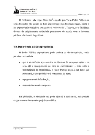 ___________________________________________________________________________ MÓDULO XXIII


            O Professor Hely Lopes Meirelles2 entende que, “se o Poder Público ou
seus delegados não derem ao bem expropriado sua destinação legal, ficará o
ato expropriatório sujeito a anulação e a retrocessão”. Todavia, se a finalidade
diversa da originalmente estipulada permanecer de acordo com o interesse
público, não haverá ilegalidade.



1.8. Desistência da Desapropriação

            O Poder Público expropriante pode desistir da desapropriação, sendo
para isso necessário:

            •     que a desistência seja anterior ao término da desapropriação – ou
                  seja, até a incorporação do bem ao expropriante –, pois, após a
                  transferência da propriedade, o Poder Público passa a ser dono; daí
                  por diante, o que pode haver é retrocessão do bem;

            •     o pagamento de indenização;

            •     o ressarcimento das despesas.



            Em princípio, o particular não pode opor-se à desistência, mas poderá
exigir o ressarcimento dos prejuízos sofridos.




2
    Op. cit.. p. 584.
                                                                                           7/7
 