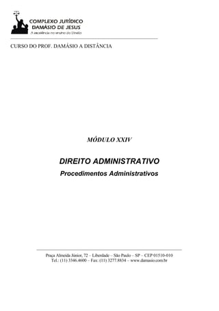 ___________________________________________________________________

CURSO DO PROF. DAMÁSIO A DISTÂNCIA




                                     MÓDULO XXIV


                      DIREITO ADMINISTRATIVO
                      Procedimentos Administrativos




           __________________________________________________________________
               Praça Almeida Júnior, 72 – Liberdade – São Paulo – SP – CEP 01510-010
                  Tel.: (11) 3346.4600 – Fax: (11) 3277.8834 – www.damasio.com.br
 