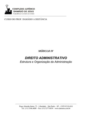 ___________________________________________________________________

CURSO DO PROF. DAMÁSIO A DISTÂNCIA




                                       MÓDULO IV

                      DIREITO ADMINISTRATIVO
                Estrutura e Organização da Administração




           __________________________________________________________________
               Praça Almeida Júnior, 72 – Liberdade – São Paulo – SP – CEP 01510-010
                  Tel.: (11) 3346.4600 – Fax: (11) 3277.8834 – www.damasio.com.br
 