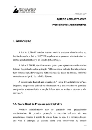 ___________________________________________________________________________ MÓDULO XXIV


                                                     DIREITO ADMINISTRATIVO

                                               Procedimentos Administrativos




1. INTRODUÇÃO



      A Lei n. 9.784/99 contém normas sobre o processo administrativo no
âmbito federal e a Lei n. 10.177/98 regulamenta o processo administrativo no
âmbito estadual (aplicável ao Estado de São Paulo).

      A Lei n. 9.784/99, que fixa normas gerais para o processo administrativo
federal, é aplicável à Administração Pública direta e indireta dos três poderes,
bem como ao servidor ou agente público dotado de poder de decisão, conforme
estabelece o artigo 1.º do referido diploma.

      A Constituição Federal, em seu artigo 5.º, inciso LV, estabelece que “aos
litigantes, em processo judicial ou administrativo, e aos acusados em geral são
assegurados o contraditório e ampla defesa, com os meios e recursos a ela
inerentes”.



1.1. Teoria Geral do Processo Administrativo

      Processo     administrativo     não     se   confunde      com     procedimento
administrativo. O primeiro pressupõe a sucessão ordenada de atos
concatenados visando à edição de um ato final, ou seja, é o conjunto de atos
que visa à obtenção de decisão sobre uma controvérsia no âmbito

                                                                                     1/14
 