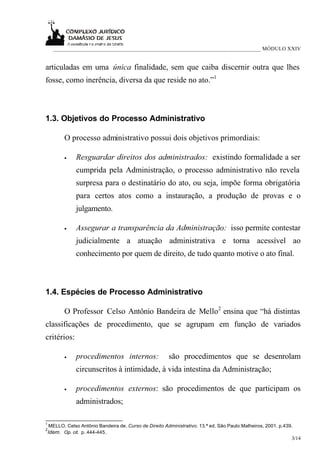 ___________________________________________________________________________ MÓDULO XXIV


articuladas em uma única finalidade, sem que caiba discernir outra que lhes
fosse, como inerência, diversa da que reside no ato.”1



1.3. Objetivos do Processo Administrativo

           O processo administrativo possui dois objetivos primordiais:

           •    Resguardar direitos dos administrados: existindo formalidade a ser
                cumprida pela Administração, o processo administrativo não revela
                surpresa para o destinatário do ato, ou seja, impõe forma obrigatória
                para certos atos como a instauração, a produção de provas e o
                julgamento.

           •    Assegurar a transparência da Administração: isso permite contestar
                judicialmente a atuação administrativa e torna acessível ao
                conhecimento por quem de direito, de tudo quanto motive o ato final.



1.4. Espécies de Processo Administrativo

           O Professor Celso Antônio Bandeira de Mello2 ensina que “há distintas
classificações de procedimento, que se agrupam em função de variados
critérios:

           •    procedimentos internos:                  são procedimentos que se desenrolam
                circunscritos à intimidade, à vida intestina da Administração;

           •    procedimentos externos: são procedimentos de que participam os
                administrados;

1
    MELLO, Celso Antônio Bandeira de. Curso de Direito Administrativo. 13.ª ed. São Paulo:Malheiros, 2001. p.439.
2
    Idem. Op. cit. p. 444-445.
                                                                                                                3/14
 