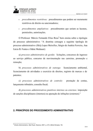 ___________________________________________________________________________ MÓDULO XXIV


           •    procedimentos restritivos: procedimentos que podem ser meramente
                restritivos de direito ou sancionadores;

           •    procedimentos ampliativos: procedimentos que seriam as lacunas,
                permissões, autorizações.

           O Professor Márcio Fernando Elias Rosa3 bem ensina sobre a tipologia
do processo administrativo: “A doutrina consagra a seguinte tipologia do
processo administrativo (Hely Lopes Meirelles, Sérgio de Andréa Ferreira, Ana
Lúcia B. Fontes e Odete Medauar):

           a) processo administrativo de gestão: licitações, concursos de ingresso
ao serviço público, concurso de movimentação nas carreiras, promoção e
remoção;

           b) processos administrativos de outorga:                                 licenciamento ambiental,
licenciamento de atividades e exercício de direitos, registro de marcas e de
patentes;

           c) processos administrativos de controle:                                  prestação de contas,
lançamento tributário, consulta fiscal;

           d) processos administrativos punitivos internos ou externos: imposição
de sanções disciplinares (internos) ou apuração de infrações (externos).”




2. PRINCÍPIOS DO PROCEDIMENTO ADMINISTRATIVO




3
    Direito Administrativo. São Paulo: Saraiva, 2001. p. 215. (Série Sinopse, 19)
                                                                                                         4/14
 