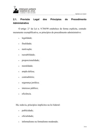 ___________________________________________________________________________ MÓDULO XXIV


2.1.       Previsão       Legal    dos      Princípios        do      Procedimento
Administrativo

       O artigo 2.º da Lei n. 9.784/99 estabelece de forma explícita, contudo
meramente exemplificativa, os princípios do procedimento administrativo:

       •    legalidade;

       •    finalidade;

       •    motivação;

       •    razoabilidade;

       •    proporcionalidade;

       •    moralidade;

       •    ampla defesa;

       •    contraditório;

       •    segurança jurídica;

       •    interesse público;

       •    eficiência.



  Há, todavia, princípios implícitos na lei federal:

       •    publicidade;

       •    oficialidade;

       •    informalismo ou formalismo moderado;

                                                                                     5/14
 
