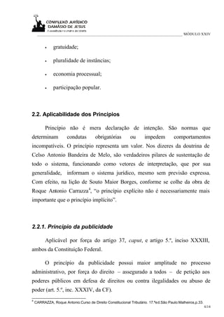 ___________________________________________________________________________ MÓDULO XXIV


          •    gratuidade;

          •    pluralidade de instâncias;

          •    economia processual;

          •    participação popular.



2.2. Aplicabilidade dos Princípios

          Princípio não é mera declaração de intenção. São normas que
determinam             condutas         obrigatórias        ou       impedem          comportamentos
incompatíveis. O princípio representa um valor. Nos dizeres da doutrina de
Celso Antonio Bandeira de Melo, são verdadeiros pilares de sustentação de
todo o sistema, funcionando como vetores de interpretação, que por sua
generalidade, informam o sistema jurídico, mesmo sem previsão expressa.
Com efeito, na lição de Souto Maior Borges, conforme se colhe da obra de
Roque Antonio Carrazza 4, “o princípio explícito não é necessariamente mais
importante que o princípio implícito”.



2.2.1. Princípio da publicidade

          Aplicável por força do artigo 37, caput, e artigo 5.º, inciso XXXIII,
ambos da Constituição Federal.

          O princípio da publicidade possui maior amplitude no processo
administrativo, por força do direito – assegurado a todos – de petição aos
poderes públicos em defesa de direitos ou contra ilegalidades ou abuso de
poder (art. 5.º, inc. XXXIV, da CF).
4
    CARRAZZA, Roque Antonio.Curso de Direito Constitucional Tributário. 17.ªed.São Paulo:Malheiros,p.33.
                                                                                                           6/14
 