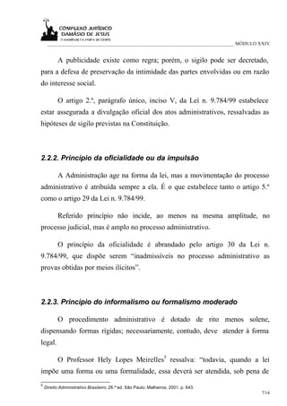 ___________________________________________________________________________ MÓDULO XXIV


           A publicidade existe como regra; porém, o sigilo pode ser decretado,
para a defesa de preservação da intimidade das partes envolvidas ou em razão
do interesse social.

           O artigo 2.º, parágrafo único, inciso V, da Lei n. 9.784/99 estabelece
estar assegurada a divulgação oficial dos atos administrativos, ressalvadas as
hipóteses de sigilo previstas na Constituição.



2.2.2. Princípio da oficialidade ou da impulsão

           A Administração age na forma da lei, mas a movimentação do processo
administrativo é atribuída sempre a ela. É o que estabelece tanto o artigo 5.º
como o artigo 29 da Lei n. 9.784/99.

           Referido princípio não incide, ao menos na mesma amplitude, no
processo judicial, mas é amplo no processo administrativo.

           O princípio da oficialidade é abrandado pelo artigo 30 da Lei n.
9.784/99, que dispõe serem “inadmissíveis no processo administrativo as
provas obtidas por meios ilícitos”.



2.2.3. Princípio do informalismo ou formalismo moderado

           O procedimento administrativo é dotado de rito menos solene,
dispensando formas rígidas; necessariamente, contudo, deve atender à forma
legal.

           O Professor Hely Lopes Meirelles5 ressalva: “todavia, quando a lei
impõe uma forma ou uma formalidade, essa deverá ser atendida, sob pena de
5
    Direito Administrativo Brasileiro. 26.ª ed. São Paulo: Malheiros, 2001. p. 643.
                                                                                        7/14
 