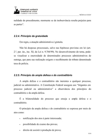 ___________________________________________________________________________ MÓDULO XXIV


nulidade do procedimento, mormente se da inobservância resulta prejuízo para
as partes”.



2.2.4. Princípio da gratuidade

      Em regra, a atuação administrativa é gratuita.

      Não há despesas processuais, salvo nas hipóteses previstas em lei (art.
2.º, par. ún., inc. XI, da Lei n. 9.784/99). No desenvolvimento do tema, pode-
se visualizar a onerosidade de determinados processos administrativos de
outorga, que para sua realização exigem o recolhimento do tributo denominado
taxa de polícia.



2.2.5. Princípio da ampla defesa e do contraditório

      A ampla defesa e o contraditório são inerentes a qualquer processo,
judicial ou administrativo. A Constituição Federal assegura aos “litigantes em
processo judicial ou administrativo” a observância dos princípios do
contraditório e da ampla defesa.

      É a bilateralidade do processo que enseja a ampla defesa e o
contraditório.

      O princípio da ampla defesa e do contraditório se expressa por meio de
atos como:

      •   notificação dos atos à parte interessada;

      •   possibilidade de exame das provas;

      •   direito de assistir à produção de prova;
                                                                                     8/14
 