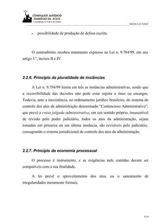 ___________________________________________________________________________ MÓDULO XXIV


      •   possibilidade de produção de defesa escrita.



      O contraditório recebeu tratamento expresso na Lei n. 9.784/99, em seu
artigo 3.º, incisos II e IV.



2.2.6. Princípio da pluralidade de instâncias

      A Lei n. 9.784/99 limita em três as instâncias administrativas, sendo que
a recorribilidade das decisões não pode estar sujeita a ônus ou encargos.
Todavia, ante a inexistência, no ordenamento jurídico brasileiro, do sistema de
controle dos atos da administração denominado “Contencioso Administrativo”,
que prevê a coisa julgada administrativa, em seu sentido próprio, insuscetível
de revisão pelo poder judiciário, todos os atos da administração, sejam
tomados em primeira ou em última instância, são revisíveis pelo judiciário,
consagrando o sistema jurisdicional de controle dos atos da administração.



2.2.7. Princípio da economia processual

      O processo é instrumento, e as exigências nele contidas devem ser
compatíveis com a sua finalidade.

      A lei prevê o aproveitamento dos atos, ou o saneamento de
irregularidades meramente formais.




                                                                                     9/14
 