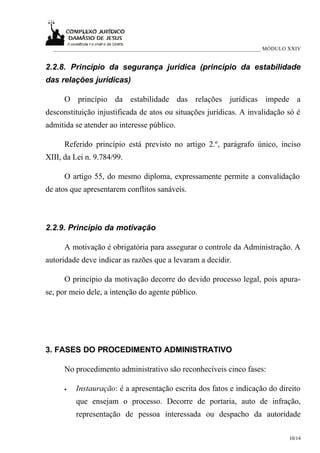 ___________________________________________________________________________ MÓDULO XXIV


2.2.8. Princípio da segurança jurídica (princípio da estabilidade
das relações jurídicas)

      O princípio da estabilidade das relações jurídicas impede a
desconstituição injustificada de atos ou situações jurídicas. A invalidação só é
admitida se atender ao interesse público.

      Referido princípio está previsto no artigo 2.º, parágrafo único, inciso
XIII, da Lei n. 9.784/99.

      O artigo 55, do mesmo diploma, expressamente permite a convalidação
de atos que apresentarem conflitos sanáveis.



2.2.9. Princípio da motivação

      A motivação é obrigatória para assegurar o controle da Administração. A
autoridade deve indicar as razões que a levaram a decidir.

      O princípio da motivação decorre do devido processo legal, pois apura-
se, por meio dele, a intenção do agente público.




3. FASES DO PROCEDIMENTO ADMINISTRATIVO

      No procedimento administrativo são reconhecíveis cinco fases:

      •   Instauração: é a apresentação escrita dos fatos e indicação do direito
          que ensejam o processo. Decorre de portaria, auto de infração,
          representação de pessoa interessada ou despacho da autoridade

                                                                                    10/14
 