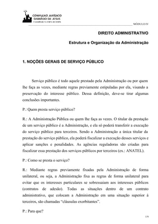 ____________________________________________________________________________ MÓDULO IV


                                                    DIREITO ADMINISTRATIVO

                               Estrutura e Organização da Administração



1. NOÇÕES GERAIS DE SERVIÇO PÚBLICO



     Serviço público é todo aquele prestado pela Administração ou por quem
lhe faça as vezes, mediante regras previamente estipuladas por ela, visando a
preservação do interesse público. Dessa definição, deve-se tirar algumas
conclusões importantes.

P.: Quem presta serviço público?

R.: A Administração Pública ou quem lhe faça as vezes. O titular da prestação
de um serviço público é a Administração, e ela só poderá transferir a execução
do serviço público para terceiros. Sendo a Administração a única titular da
prestação do serviço público, ela poderá fiscalizar a execução desses serviços e
aplicar sanções e penalidades. As agências reguladoras são criadas para
fiscalizar essa prestação dos serviços públicos por terceiros (ex.: ANATEL).

P.: Como se presta o serviço?

R.: Mediante regras previamente fixadas pela Administração de forma
unilateral, ou seja, a Administração fixa as regras de forma unilateral para
evitar que os interesses particulares se sobressaiam aos interesses públicos
(contratos   de   adesão).    Todas     as situações dentro de um contrato
administrativo, que colocam a Administração em uma situação superior à
terceiros, são chamadas “cláusulas exorbitantes”.

P.: Para que?
                                                                                      1/9
 