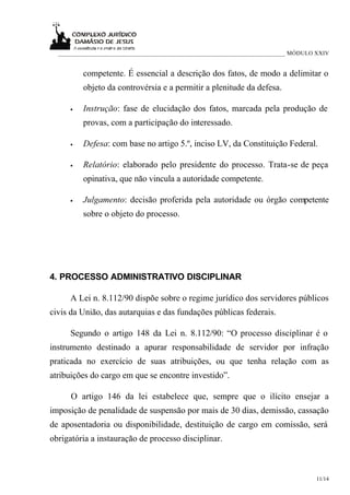 ___________________________________________________________________________ MÓDULO XXIV


          competente. É essencial a descrição dos fatos, de modo a delimitar o
          objeto da controvérsia e a permitir a plenitude da defesa.

     •    Instrução: fase de elucidação dos fatos, marcada pela produção de
          provas, com a participação do interessado.

     •    Defesa: com base no artigo 5.º, inciso LV, da Constituição Federal.

     •    Relatório: elaborado pelo presidente do processo. Trata-se de peça
          opinativa, que não vincula a autoridade competente.

     •    Julgamento: decisão proferida pela autoridade ou órgão competente
          sobre o objeto do processo.




4. PROCESSO ADMINISTRATIVO DISCIPLINAR

     A Lei n. 8.112/90 dispõe sobre o regime jurídico dos servidores públicos
civis da União, das autarquias e das fundações públicas federais.

     Segundo o artigo 148 da Lei n. 8.112/90: “O processo disciplinar é o
instrumento destinado a apurar responsabilidade de servidor por infração
praticada no exercício de suas atribuições, ou que tenha relação com as
atribuições do cargo em que se encontre investido”.

      O artigo 146 da lei estabelece que, sempre que o ilícito ensejar a
imposição de penalidade de suspensão por mais de 30 dias, demissão, cassação
de aposentadoria ou disponibilidade, destituição de cargo em comissão, será
obrigatória a instauração de processo disciplinar.



                                                                                    11/14
 
