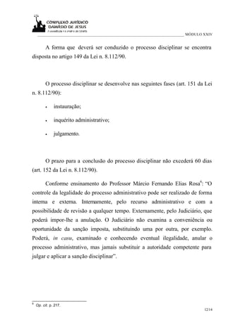 ___________________________________________________________________________ MÓDULO XXIV


          A forma que deverá ser conduzido o processo disciplinar se encontra
disposta no artigo 149 da Lei n. 8.112/90.



          O processo disciplinar se desenvolve nas seguintes fases (art. 151 da Lei
n. 8.112/90):

          •    instauração;

          •    inquérito administrativo;

          •    julgamento.



          O prazo para a conclusão do processo disciplinar não excederá 60 dias
(art. 152 da Lei n. 8.112/90).

          Conforme ensinamento do Professor Márcio Fernando Elias Rosa6: “O
controle da legalidade do processo administrativo pode ser realizado de forma
interna e externa. Internamente, pelo recurso administrativo e com a
possibilidade de revisão a qualquer tempo. Externamente, pelo Judiciário, que
poderá impor-lhe a anulação. O Judiciário não examina a conveniência ou
oportunidade da sanção imposta, substituindo uma por outra, por exemplo.
Poderá, in casu, examinado e conhecendo eventual ilegalidade, anular o
processo administrativo, mas jamais substituir a autoridade competente para
julgar e aplicar a sanção disciplinar”.




6
    Op. cit. p. 217.
                                                                                       12/14
 