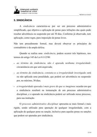 ___________________________________________________________________________ MÓDULO XXIV


5. SINDICÂNCIA

       A sindicância caracteriza-se por ser um processo administrativo
simplificado, que objetiva a aplicação de penas para infrações das quais pode
resultar advertência ou suspensão por até 30 dias. Conforme já observado, tem
aplicação, como regra, para imposição de penas leves.

Não tem procedimento formal, mas deverá observar os princípios do
contraditório e da ampla defesa.

       Quando se realiza uma sindicância, podem ocorrer três hipóteses, nos
termos do artigo 145 da Lei 8.112/90:

•   ao término da sindicância, não é apurada nenhuma irregularidade:
    circunstância em que será arquivada;

•   ao término da sindicância, constata-se a irregularidade investigada: será
    ou não aplicada uma penalidade, que poderá ser advertência ou suspensão
    por, no máximo, 30 dias;

•   a irregularidade apurada é mais grave do que se imaginou: ocasião em que
    a sindicância resultará na instauração de um processo administrativo
    disciplinar, e o apurado na sindicância poderá ser utilizado nesse processo,
    para sua instrução.

       O processo administrativo disciplinar apresenta-se mais formal e mais
rígido, sendo utilizado para apuração de qualquer irregularidade, com a
aplicação de qualquer pena ou sanção, inclusive para aquelas penas ou sanções
que podem ser apuradas por sindicância.




                                                                                      13/14
 