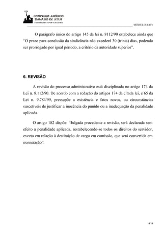 ___________________________________________________________________________ MÓDULO XXIV


       O parágrafo único do artigo 145 da lei n. 8112/90 estabelece ainda que
“O prazo para conclusão da sindicância não excederá 30 (trinta) dias, podendo
ser prorrogado por igual período, a critério da autoridade superior”.




6. REVISÃO

     A revisão do processo administrativo está disciplinada no artigo 174 da
Lei n. 8.112/90. De acordo com a redação do artigos 174 da citada lei, e 65 da
Lei n. 9.784/99, pressupõe a existência e fatos novos, ou circunstâncias
suscetíveis de justificar a inocência do punido ou a inadequação da penalidade
aplicada.

     O artigo 182 dispõe: “Julgada procedente a revisão, será declarada sem
efeito a penalidade aplicada, restabelecendo-se todos os direitos do servidor,
exceto em relação à destituição de cargo em comissão, que será convertida em
exoneração”.




                                                                                    14/14
 