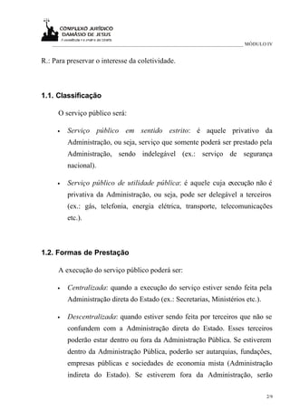 ____________________________________________________________________________ MÓDULO IV


R.: Para preservar o interesse da coletividade.



1.1. Classificação

     O serviço público será:

     •   Serviço público em sentido estrito: é aquele privativo da
         Administração, ou seja, serviço que somente poderá ser prestado pela
         Administração, sendo indelegável (ex.: serviço de segurança
         nacional).

     •   Serviço público de utilidade pública: é aquele cuja execução não é
         privativa da Administração, ou seja, pode ser delegável a terceiros
         (ex.: gás, telefonia, energia elétrica, transporte, telecomunicações
         etc.).



1.2. Formas de Prestação

     A execução do serviço público poderá ser:

     •   Centralizada: quando a execução do serviço estiver sendo feita pela
         Administração direta do Estado (ex.: Secretarias, Ministérios etc.).

     •   Descentralizada: quando estiver sendo feita por terceiros que não se
         confundem com a Administração direta do Estado. Esses terceiros
         poderão estar dentro ou fora da Administração Pública. Se estiverem
         dentro da Administração Pública, poderão ser autarquias, fundações,
         empresas públicas e sociedades de economia mista (Administração
         indireta do Estado). Se estiverem fora da Administração, serão

                                                                                      2/9
 