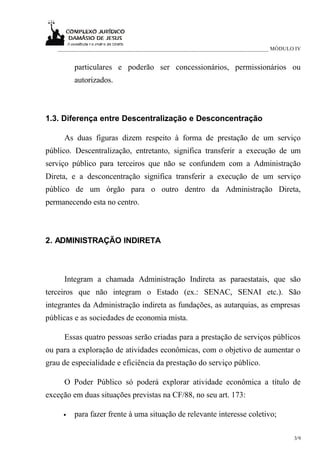 ____________________________________________________________________________ MÓDULO IV


         particulares e poderão ser concessionários, permissionários ou
         autorizados.



1.3. Diferença entre Descentralização e Desconcentração

     As duas figuras dizem respeito à forma de prestação de um serviço
público. Descentralização, entretanto, significa transferir a execução de um
serviço público para terceiros que não se confundem com a Administração
Direta, e a desconcentração significa transferir a execução de um serviço
público de um órgão para o outro dentro da Administração Direta,
permanecendo esta no centro.



2. ADMINISTRAÇÃO INDIRETA



     Integram a chamada Administração Indireta as paraestatais, que são
terceiros que não integram o Estado (ex.: SENAC, SENAI etc.). São
integrantes da Administração indireta as fundações, as autarquias, as empresas
públicas e as sociedades de economia mista.

     Essas quatro pessoas serão criadas para a prestação de serviços públicos
ou para a exploração de atividades econômicas, com o objetivo de aumentar o
grau de especialidade e eficiência da prestação do serviço público.

     O Poder Público só poderá explorar atividade econômica a título de
exceção em duas situações previstas na CF/88, no seu art. 173:

     •   para fazer frente à uma situação de relevante interesse coletivo;

                                                                                      3/9
 