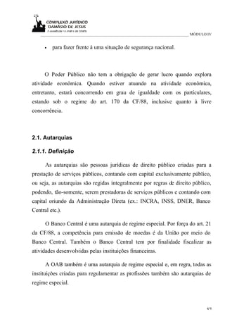 ____________________________________________________________________________ MÓDULO IV


      •   para fazer frente à uma situação de segurança nacional.



      O Poder Público não tem a obrigação de gerar lucro quando explora
atividade econômica. Quando estiver atuando na atividade econômica,
entretanto, estará concorrendo em grau de igualdade com os particulares,
estando sob o regime do art. 170 da CF/88, inclusive quanto à livre
concorrência.



2.1. Autarquias

2.1.1. Definição

      As autarquias são pessoas jurídicas de direito público criadas para a
prestação de serviços públicos, contando com capital exclusivamente público,
ou seja, as autarquias são regidas integralmente por regras de direito público,
podendo, tão-somente, serem prestadoras de serviços públicos e contando com
capital oriundo da Administração Direta (ex.: INCRA, INSS, DNER, Banco
Central etc.).

      O Banco Central é uma autarquia de regime especial. Por força do art. 21
da CF/88, a competência para emissão de moedas é da União por meio do
Banco Central. Também o Banco Central tem por finalidade fiscalizar as
atividades desenvolvidas pelas instituições financeiras.

      A OAB também é uma autarquia de regime especial e, em regra, todas as
instituições criadas para regulamentar as profissões também são autarquias de
regime especial.



                                                                                       4/9
 