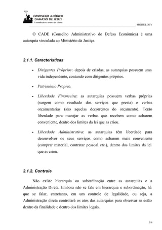 ____________________________________________________________________________ MÓDULO IV


      O CADE (Conselho Administrativo de Defesa Econômica) é uma
autarquia vinculada ao Ministério da Justiça.



2.1.1. Características

     •   Dirigentes Próprios: depois de criadas, as autarquias possuem uma
         vida independente, contando com dirigentes próprios.

     •   Patrimônio Próprio.

     •   Liberdade Financeira: as autarquias possuem verbas próprias
         (surgem como resultado dos serviços que presta) e verbas
         orçamentarias (são aquelas decorrentes do orçamento). Terão
         liberdade para manejar as verbas que recebem como acharem
         conveniente, dentro dos limites da lei que as criou.

     •   Liberdade       Administrativa: as autarquias têm liberdade para
         desenvolver os seus serviços como acharem mais conveniente
         (comprar material, contratar pessoal etc.), dentro dos limites da lei
         que as criou.



2.1.2. Controle

      Não existe hierarquia ou subordinação entre as autarquias e a
Administração Direta. Embora não se fale em hierarquia e subordinação, há
que se falar, entretanto, em um controle de legalidade, ou seja, a
Administração direta controlará os atos das autarquias para observar se estão
dentro da finalidade e dentro dos limites legais.


                                                                                      5/9
 