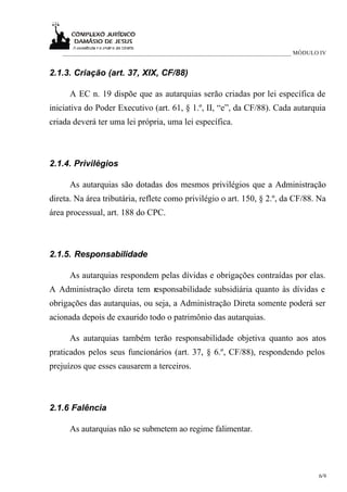 ____________________________________________________________________________ MÓDULO IV


2.1.3. Criação (art. 37, XIX, CF/88)

      A EC n. 19 dispõe que as autarquias serão criadas por lei específica de
iniciativa do Poder Executivo (art. 61, § 1.º, II, “e”, da CF/88). Cada autarquia
criada deverá ter uma lei própria, uma lei específica.



2.1.4. Privilégios

      As autarquias são dotadas dos mesmos privilégios que a Administração
direta. Na área tributária, reflete como privilégio o art. 150, § 2.º, da CF/88. Na
área processual, art. 188 do CPC.



2.1.5. Responsabilidade

      As autarquias respondem pelas dívidas e obrigações contraídas por elas.
A Administração direta tem responsabilidade subsidiária quanto às dívidas e
obrigações das autarquias, ou seja, a Administração Direta somente poderá ser
acionada depois de exaurido todo o patrimônio das autarquias.

      As autarquias também terão responsabilidade objetiva quanto aos atos
praticados pelos seus funcionários (art. 37, § 6.º, CF/88), respondendo pelos
prejuízos que esses causarem a terceiros.



2.1.6 Falência

      As autarquias não se submetem ao regime falimentar.




                                                                                      6/9
 