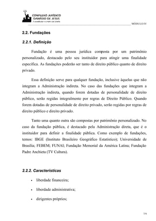 ____________________________________________________________________________ MÓDULO IV


2.2. Fundações

2.2.1. Definição

      Fundação é uma pessoa jurídica composta por um patrimônio
personalizado, destacado pelo seu instituidor para atingir uma finalidade
específica. As fundações poderão ser tanto de direito público quanto de direito
privado.

      Essa definição serve para qualquer fundação, inclusive àquelas que não
integram a Administração indireta. No caso das fundações que integram a
Administração indireta, quando forem dotadas de personalidade de direito
público, serão regidas integralmente por regras de Direito Público. Quando
forem dotadas de personalidade de direito privado, serão regidas por regras de
direito público e direito privado.

      Tanto uma quanto outra são compostas por patrimônio personalizado. No
caso da fundação pública, é destacado pela Administração direta, que é o
instituidor para definir a finalidade pública. Como exemplo de fundações,
temos: IBGE (Instituto Brasileiro Geográfico Estatístico); Universidade de
Brasília; FEBEM; FUNAI; Fundação Memorial da América Latina; Fundação
Padre Anchieta (TV Cultura).



2.2.2. Características

     •     liberdade financeira;

     •     liberdade administrativa;

     •     dirigentes próprios;


                                                                                      7/9
 