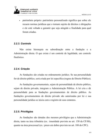 ____________________________________________________________________________ MÓDULO IV


      •   patrimônio próprio: patrimônio personalizado significa que sobre ele
          recaem normas jurídicas que o tornam sujeito de direitos e obrigações
          e ele está voltado a garantir que seja atingido a finalidade para qual
          foram criadas.



2.2.3. Controle

      Não existe hierarquia ou subordinação entre a fundação e a
Administração direta. O que existe é um controle de legalidade, um controle
finalístico.



2.2.4. Criação

      As fundações são criadas no ordenamento jurídico. Se sua personalidade
for de direito público, será criada por lei específica (regras de Direito Público).

      As fundações governamentais, sejam de personalidade de direito público,
sejam de direito privado, integram a Administração Pública. A lei cria e dá
personalidade para as fundações governamentais de direito público. As
fundações governamentais de direito privado são autorizadas por lei e sua
personalidade jurídica se inicia com o registro de seus estatutos.



2.2.5. Privilégios

      As fundações são dotadas dos mesmos privilégios que a Administração
direta, tanto na área tributária (ex.: imunidade prevista no art. 150 da CF/88),
quanto na área processual (ex.: prazo em dobro previsto no art. 188 do CPC).

                                                                                       8/9
 