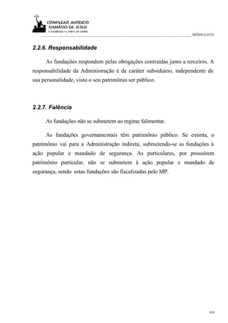 ____________________________________________________________________________ MÓDULO IV


2.2.6. Responsabilidade

     As fundações respondem pelas obrigações contraídas junto a terceiros. A
responsabilidade da Administração é de caráter subsidiário, independente de
sua personalidade, visto o seu patrimônio ser público.



2.2.7. Falência

     As fundações não se submetem ao regime falimentar.

     As fundações governamentais têm patrimônio público. Se extinta, o
patrimônio vai para a Administração indireta, submetendo-se as fundações à
ação popular e mandado de segurança. As particulares, por possuírem
patrimônio particular, não se submetem à ação popular e mandado de
segurança, sendo estas fundações são fiscalizadas pelo MP.




                                                                                      9/9
 