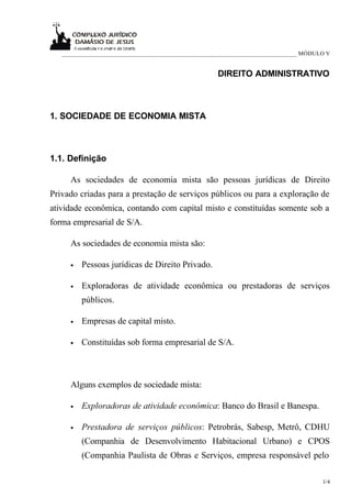 _____________________________________________________________________________ MÓDULO V


                                                     DIREITO ADMINISTRATIVO



1. SOCIEDADE DE ECONOMIA MISTA



1.1. Definição

     As sociedades de economia mista são pessoas jurídicas de Direito
Privado criadas para a prestação de serviços públicos ou para a exploração de
atividade econômica, contando com capital misto e constituídas somente sob a
forma empresarial de S/A.

     As sociedades de economia mista são:

     •   Pessoas jurídicas de Direito Privado.

     •   Exploradoras de atividade econômica ou prestadoras de serviços
         públicos.

     •   Empresas de capital misto.

     •   Constituídas sob forma empresarial de S/A.



     Alguns exemplos de sociedade mista:

     •   Exploradoras de atividade econômica: Banco do Brasil e Banespa.

     •   Prestadora de serviços públicos: Petrobrás, Sabesp, Metrô, CDHU
         (Companhia de Desenvolvimento Habitacional Urbano) e CPOS
         (Companhia Paulista de Obras e Serviços, empresa responsável pelo

                                                                                      1/4
 
