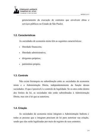 _____________________________________________________________________________ MÓDULO V


          gerenciamento da execução de contratos que envolvem obras e
          serviços públicos no Estado de São Paulo).



1.2. Características

      As sociedades de economia mista têm as seguintes características:

      •   liberdade financeira;

      •   liberdade administrativa;

      •   dirigentes próprios;

      •   patrimônio próprio.



1.3. Controle

      Não existe hierarquia ou subordinação entre as sociedades de economia
mista e a Administração Direta, independentemente da função dessas
sociedades. O que é possível é o controle de legalidade. Se os atos estão dentro
dos limites da lei, as sociedades não estão subordinadas à Administração
Direta, mas sim à lei que as autorizou.



1.4. Criação

      As sociedades de economia mista integram a Administração Indireta e
todas as pessoas que a integram precisam de lei para autorizar sua criação,
sendo que elas serão legalizadas por meio do registro de seus estatutos.


                                                                                      2/4
 