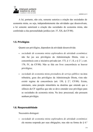 _____________________________________________________________________________ MÓDULO V


     A lei, portanto, não cria, somente autoriza a criação das sociedades de
economia mista, ou seja, independentemente das atividades que desenvolvam,
a lei somente autorizará a criação das sociedades de economia mista, não
conferindo a elas personalidade jurídica (art. 37, XX, da CF/88).



1.5. Privilégios

     Quanto aos privilégios, dependem da atividade desenvolvida:

     •   sociedade de economia mista exploradora de atividade econômica:
         não faz jus aos privilégios da Administração Direta, visto a
         concorrência com a iniciativa privada (art. 173, § 1.º, II, e § 2.º, e art.
         170, IV, da CF/88). Não se fala em livre concorrência se houver
         privilégios;

     •   sociedade de economia mista prestadora de serviço público: na área
         tributária, goza dos privilégios da Administração Direta, visto não
         existir regime de concorrência (art. 150, § 2.º, CF/88). Existe,
         entretanto, uma posição minoritária na doutrina que entende que o
         silêncio da CF significa que não se deve estender esse privilégio para
         as sociedades de economia mista. Na área processual, não possuem
         nenhum privilégio.



1.6. Responsabilidade

     Necessário distinguir:

     •   sociedade de economia mista exploradora de atividade econômica:
         ela mesma responde por suas obrigações, mas não na forma do § 6.º

                                                                                      3/4
 