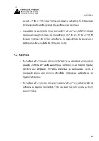 _____________________________________________________________________________ MÓDULO V


         do art. 37 da CF/88. Essa responsabilidade é subjetiva. O Estado não
         tem responsabilidade alguma, não podendo ser acionado;

     •   sociedade de economia mista prestadora de serviço público: possui
         responsabilidade objetiva. Se enquadra no § 6.º do art. 37 da CF/88. O
         Estado responde de forma subsidiária, ou seja, depois de exaurido o
         patrimônio da sociedade de economia mista.



1.7. Falência

     •   Sociedade de economia mista exploradora de atividade econômica:
         quando explora atividade econômica, submete-se ao mesmo regime
         jurídico das empresas privadas, inclusive as comerciais. Logo, a
         sociedade mista que explora atividade econômica submete-se ao
         regime falimentar.

     •   Sociedade de economia mista prestadora de serviço público: não se
         submete ao regime falimentar, visto que não está sob regime de livre
         concorrência.




                                                                                     4/4
 