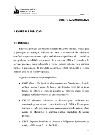 _____________________________________________________________________________ MÓDULO VI


                                                      DIREITO ADMINISTRATIVO



1. EMPRESAS PÚBLICAS



1.1. Definição

      Empresas públicas são pessoas jurídicas de Direito Privado, criadas para
a prestação de serviços públicos ou para a exploração de atividades
econômicas que contam com capital exclusivamente público e são constituídas
por qualquer modalidade empresarial. Se a empresa pública é prestadora de
serviços públicos, estará submetida a regime jurídico público. Se a empresa
pública é exploradora de atividade econômica, estará submetida a regime
jurídico igual ao da iniciativa privada.

      Alguns exemplos de empresas públicas:

      •   BNDS (Banco Nacional de Desenvolvimento Econômico e Social):
          embora receba o nome de banco, não trabalha como tal. A única
          função do BNDS é financiar projetos de natureza social. É uma
          empresa pública prestadora de serviços públicos.

      •   EMURB (Empresa Municipal de Urbanização): estabelece um
          contrato de gerenciamento com a Administração Pública. É a empresa
          responsável pelo gerenciamento e acompanhamento de todas as obras
          dentro do Município. É empresa pública prestadora de serviço
          público.

      •   EBCT (Empresa Brasileira de Correios e Telégrafos): é prestadora de
          serviço público (art. 21, X, da CF/88).

                                                                                       1/5
 