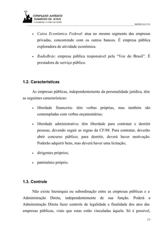 _____________________________________________________________________________ MÓDULO VI


      •   Caixa Econômica Federal: atua no mesmo segmento das empresas
          privadas, concorrendo com os outros bancos. É empresa pública
          exploradora de atividade econômica.

      •   RadioBrás: empresa pública responsável pela “Voz do Brasil”. É
          prestadora de serviço público.



1.2. Características

      As empresas públicas, independentemente da personalidade jurídica, têm
as seguintes características:

      •   liberdade financeira: têm verbas próprias, mas também são
          contempladas com verbas orçamentárias;

      •   liberdade administrativa: têm liberdade para contratar e demitir
          pessoas, devendo seguir as regras da CF/88. Para contratar, deverão
          abrir concurso público; para demitir, deverá haver motivação.
          Poderão adquirir bens, mas deverá haver uma licitação;

      •   dirigentes próprios;

      •   patrimônio próprio.



1.3. Controle

      Não existe hierarquia ou subordinação entre as empresas públicas e a
Administração      Direta,   independentemente        de    sua   função.     Poderá    a
Administração Direta fazer controle de legalidade e finalidade dos atos das
empresas públicas, visto que estas estão vinculadas àquela. Só é possível,

                                                                                       2/5
 