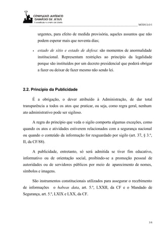 _____________________________________________________________________________ MÓDULO I


          urgentes, para efeito de medida provisória, aqueles assuntos que não
          podem esperar mais que noventa dias;

      •   estado de sítio e estado de defesa: são momentos de anormalidade
          institucional. Representam restrições ao princípio da legalidade
          porque são instituídos por um decreto presidencial que poderá obrigar
          a fazer ou deixar de fazer mesmo não sendo lei.



2.2. Princípio da Publicidade

      É a obrigação, o dever atribuído à Administração, de dar total
transparência a todos os atos que praticar, ou seja, como regra geral, nenhum
ato administrativo pode ser sigiloso.

      A regra do princípio que veda o sigilo comporta algumas exceções, como
quando os atos e atividades estiverem relacionados com a segurança nacional
ou quando o conteúdo da informação for resguardado por sigilo (art. 37, § 3.º,
II, da CF/88).

      A publicidade, entretanto, só será admitida se tiver fim educativo,
informativo ou de orientação social, proibindo-se a promoção pessoal de
autoridades ou de servidores públicos por meio de aparecimento de nomes,
símbolos e imagens.

      São instrumentos constitucionais utilizados para assegurar o recebimento
de informações      o habeas data, art. 5.º, LXXII, da CF e o Mandado de
Segurança, art. 5.º, LXIX e LXX, da CF.




                                                                                       3/8
 