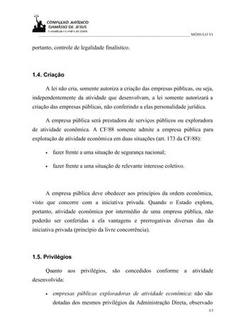 _____________________________________________________________________________ MÓDULO VI


portanto, controle de legalidade finalístico.



1.4. Criação

      A lei não cria, somente autoriza a criação das empresas públicas, ou seja,
independentemente da atividade que desenvolvam, a lei somente autorizará a
criação das empresas públicas, não conferindo a elas personalidade jurídica.

      A empresa pública será prestadora de serviços públicos ou exploradora
de atividade econômica. A CF/88 somente admite a empresa pública para
exploração de atividade econômica em duas situações (art. 173 da CF/88):

      •   fazer frente a uma situação de segurança nacional;

      •   fazer frente a uma situação de relevante interesse coletivo.



      A empresa pública deve obedecer aos princípios da ordem econômica,
visto que concorre com a iniciativa privada. Quando o Estado explora,
portanto, atividade econômica por intermédio de uma empresa pública, não
poderão ser conferidas a ela vantagens e prerrogativas diversas das da
iniciativa privada (princípio da livre concorrência).



1.5. Privilégios

      Quanto aos privilégios, são concedidos conforme a atividade
desenvolvida:

      •   empresas públicas exploradoras de atividade econômica: não são
          dotadas dos mesmos privilégios da Administração Direta, observado
                                                                                       3/5
 