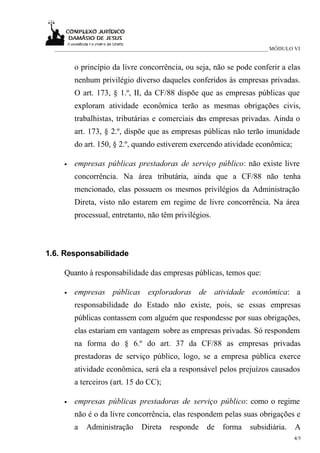 _____________________________________________________________________________ MÓDULO VI


         o princípio da livre concorrência, ou seja, não se pode conferir a elas
         nenhum privilégio diverso daqueles conferidos às empresas privadas.
         O art. 173, § 1.º, II, da CF/88 dispõe que as empresas públicas que
         exploram atividade econômica terão as mesmas obrigações civis,
         trabalhistas, tributárias e comerciais das empresas privadas. Ainda o
         art. 173, § 2.º, dispõe que as empresas públicas não terão imunidade
         do art. 150, § 2.º, quando estiverem exercendo atividade econômica;

     •   empresas públicas prestadoras de serviço público: não existe livre
         concorrência. Na área tributária, ainda que a CF/88 não tenha
         mencionado, elas possuem os mesmos privilégios da Administração
         Direta, visto não estarem em regime de livre concorrência. Na área
         processual, entretanto, não têm privilégios.



1.6. Responsabilidade

     Quanto à responsabilidade das empresas públicas, temos que:

     •   empresas públicas exploradoras de atividade econômica: a
         responsabilidade do Estado não existe, pois, se essas empresas
         públicas contassem com alguém que respondesse por suas obrigações,
         elas estariam em vantagem sobre as empresas privadas. Só respondem
         na forma do § 6.º do art. 37 da CF/88 as empresas privadas
         prestadoras de serviço público, logo, se a empresa pública exerce
         atividade econômica, será ela a responsável pelos prejuízos causados
         a terceiros (art. 15 do CC);

     •   empresas públicas prestadoras de serviço público: como o regime
         não é o da livre concorrência, elas respondem pelas suas obrigações e
         a   Administração      Direta    responde     de    forma     subsidiária.    A
                                                                                      4/5
 