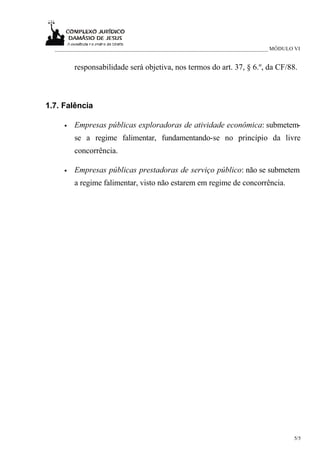 _____________________________________________________________________________ MÓDULO VI


         responsabilidade será objetiva, nos termos do art. 37, § 6.º, da CF/88.



1.7. Falência

     •   Empresas públicas exploradoras de atividade econômica: submetem-
         se a regime falimentar, fundamentando-se no princípio da livre
         concorrência.

     •   Empresas públicas prestadoras de serviço público: não se submetem
         a regime falimentar, visto não estarem em regime de concorrência.




                                                                                      5/5
 