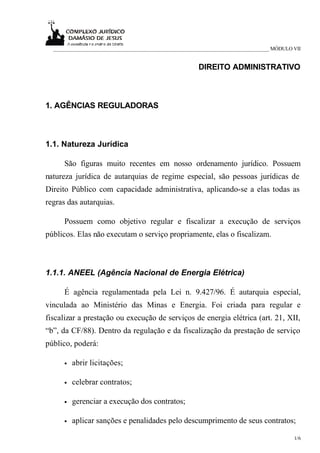 _____________________________________________________________________________ MÓDULO VII


                                                     DIREITO ADMINISTRATIVO



1. AGÊNCIAS REGULADORAS



1.1. Natureza Jurídica

      São figuras muito recentes em nosso ordenamento jurídico. Possuem
natureza jurídica de autarquias de regime especial, são pessoas jurídicas de
Direito Público com capacidade administrativa, aplicando-se a elas todas as
regras das autarquias.

      Possuem como objetivo regular e fiscalizar a execução de serviços
públicos. Elas não executam o serviço propriamente, elas o fiscalizam.



1.1.1. ANEEL (Agência Nacional de Energia Elétrica)

      É agência regulamentada pela Lei n. 9.427/96. É autarquia especial,
vinculada ao Ministério das Minas e Energia. Foi criada para regular e
fiscalizar a prestação ou execução de serviços de energia elétrica (art. 21, XII,
“b”, da CF/88). Dentro da regulação e da fiscalização da prestação de serviço
público, poderá:

      •   abrir licitações;

      •   celebrar contratos;

      •   gerenciar a execução dos contratos;

      •   aplicar sanções e penalidades pelo descumprimento de seus contratos;

                                                                                       1/6
 