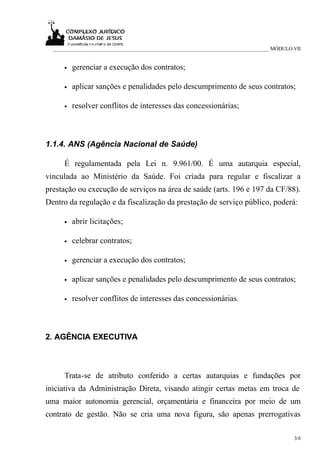 _____________________________________________________________________________ MÓDULO VII


     •   gerenciar a execução dos contratos;

     •   aplicar sanções e penalidades pelo descumprimento de seus contratos;

     •   resolver conflitos de interesses das concessionárias;



1.1.4. ANS (Agência Nacional de Saúde)

     É regulamentada pela Lei n. 9.961/00. É uma autarquia especial,
vinculada ao Ministério da Saúde. Foi criada para regular e fiscalizar a
prestação ou execução de serviços na área de saúde (arts. 196 e 197 da CF/88).
Dentro da regulação e da fiscalização da prestação de serviço público, poderá:

     •   abrir licitações;

     •   celebrar contratos;

     •   gerenciar a execução dos contratos;

     •   aplicar sanções e penalidades pelo descumprimento de seus contratos;

     •   resolver conflitos de interesses das concessionárias.



2. AGÊNCIA EXECUTIVA



     Trata-se de atributo conferido a certas autarquias e fundações por
iniciativa da Administração Direta, visando atingir certas metas em troca de
uma maior autonomia gerencial, orçamentária e financeira por meio de um
contrato de gestão. Não se cria uma nova figura, são apenas prerrogativas

                                                                                       3/6
 
