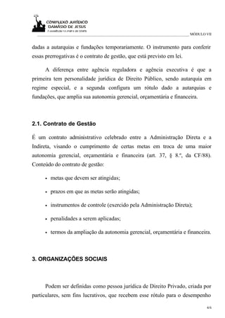 _____________________________________________________________________________ MÓDULO VII


dadas a autarquias e fundações temporariamente. O instrumento para conferir
essas prerrogativas é o contrato de gestão, que está previsto em lei.

      A diferença entre agência reguladora e agência executiva é que a
primeira tem personalidade jurídica de Direito Público, sendo autarquia em
regime especial, e a segunda configura um rótulo dado a autarquias e
fundações, que amplia sua autonomia gerencial, orçamentária e financeira.



2.1. Contrato de Gestão

É um contrato administrativo celebrado entre a Administração Direta e a
Indireta, visando o cumprimento de certas metas em troca de uma maior
autonomia gerencial, orçamentária e financeira (art. 37, § 8.º, da CF/88).
Conteúdo do contrato de gestão:

      •   metas que devem ser atingidas;

      •   prazos em que as metas serão atingidas;

      •   instrumentos de controle (exercido pela Administração Direta);

      •   penalidades a serem aplicadas;

      •   termos da ampliação da autonomia gerencial, orçamentária e financeira.



3. ORGANIZAÇÕES SOCIAIS



      Podem ser definidas como pessoa jurídica de Direito Privado, criada por
particulares, sem fins lucrativos, que recebem esse rótulo para o desempenho

                                                                                       4/6
 