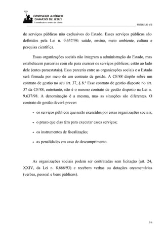 _____________________________________________________________________________ MÓDULO VII


de serviços públicos não exclusivos do Estado. Esses serviços públicos são
definidos pela Lei n. 9.637/98: saúde, ensino, meio ambiente, cultura e
pesquisa científica.

      Essas organizações sociais não integram a administração do Estado, mas
estabelecem parcerias com ele para exercer os serviços públicos; estão ao lado
dele (entes paraestatais). Essa parceria entre as organizações sociais e o Estado
será firmada por meio de um contrato de gestão. A CF/88 dispõe sobre um
contrato de gestão no seu art. 37, § 8.º Esse contrato de gestão disposto no art.
37 da CF/88, entretanto, não é o mesmo contrato de gestão disposto na Lei n.
9.637/98. A denominação é a mesma, mas as situações são diferentes. O
contrato de gestão deverá prever:

      •   os serviços públicos que serão exercidos por essas organizações sociais;

      •   o prazo que elas têm para executar esses serviços;

      •   os instrumentos de fiscalização;

      •   as penalidades em caso de descumprimento.



      As organizações sociais podem ser contratadas sem licitação (art. 24,
XXIV, da Lei n. 8.666/93) e recebem verbas ou dotações orçamentárias
(verbas, pessoal e bens públicos).




                                                                                       5/6
 