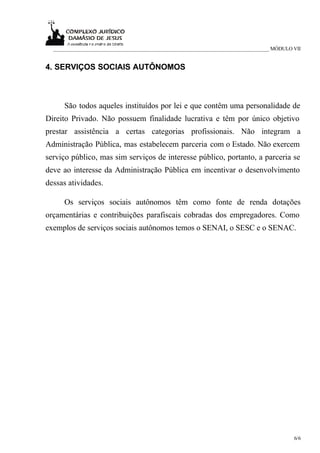 _____________________________________________________________________________ MÓDULO VII


4. SERVIÇOS SOCIAIS AUTÔNOMOS



     São todos aqueles instituídos por lei e que contêm uma personalidade de
Direito Privado. Não possuem finalidade lucrativa e têm por único objetivo
prestar assistência a certas categorias profissionais. Não integram a
Administração Pública, mas estabelecem parceria com o Estado. Não exercem
serviço público, mas sim serviços de interesse público, portanto, a parceria se
deve ao interesse da Administração Pública em incentivar o desenvolvimento
dessas atividades.

     Os serviços sociais autônomos têm como fonte de renda dotações
orçamentárias e contribuições parafiscais cobradas dos empregadores. Como
exemplos de serviços sociais autônomos temos o SENAI, o SESC e o SENAC.




                                                                                       6/6
 