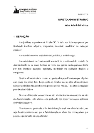 ___________________________________________________________________________ MÓDULO VIII


                                                     DIREITO ADMINISTRATIVO

                                                             Atos Administrativos



1. DEFINIÇÃO

      Ato jurídico, segundo o art. 81 do CC, “é todo ato lícito que possui por
finalidade imediata adquirir, resguardar, transferir, modificar ou extinguir
direitos”.

      Ato administrativo é espécie de ato jurídico, é ato infralegal.

      Ato administrativo é toda manifestação lícita e unilateral de vontade da
Administração ou de quem lhe faça as vezes, que agindo nesta qualidade tenha
por fim imediato adquirir, transferir, modificar ou extinguir direitos e
obrigações.

      Os atos administrativos podem ser praticados pelo Estado ou por alguém
que esteja em nome dele. Logo, pode-se concluir que os atos administrativos
não são definidos pela condição da pessoa que os realiza. Tais atos são regidos
pelo Direito Público.

      Deve-se diferenciar o conceito de ato administrativo do conceito de ato
da Administração. Este último é ato praticado por órgão vinculado à estrutura
do Poder Executivo.

      Nem todo ato praticado pela Administração será ato administrativo, ou
seja, há circunstâncias em que a Administração se afasta das prerrogativas que
possui, equiparando-se ao particular.




                                                                                      1/11
 