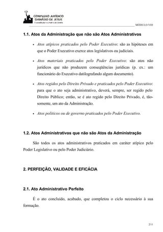 ___________________________________________________________________________ MÓDULO VIII


1.1. Atos da Administração que não são Atos Administrativos

     •   Atos atípicos praticados pelo Poder Executivo: são as hipóteses em
         que o Poder Executivo exerce atos legislativos ou judiciais.

     •   Atos materiais praticados pelo Poder Executivo: são atos não
         jurídicos que não produzem conseqüências jurídicas (p. ex.: um
         funcionário do Executivo datilografando algum documento).

     •   Atos regidos pelo Direito Privado e praticados pelo Poder Executivo:
         para que o ato seja administrativo, deverá, sempre, ser regido pelo
         Direito Público; então, se é ato regido pelo Direito Privado, é, tão-
         somente, um ato da Administração.

     •   Atos políticos ou de governo praticados pelo Poder Executivo.



1.2. Atos Administrativos que não são Atos da Administração

     São todos os atos administrativos praticados em caráter atípico pelo
Poder Legislativo ou pelo Poder Judiciário.



2. PERFEIÇÃO, VALIDADE E EFICÁCIA



2.1. Ato Administrativo Perfeito

     É o ato concluído, acabado, que completou o ciclo necessário à sua
formação.



                                                                                      2/11
 