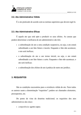 ___________________________________________________________________________ MÓDULO VIII


2.2. Ato Administrativo Válido

      É o ato praticado de acordo com as normas superiores que devem regê-lo.



2.3. Ato Administrativo Eficaz

      É aquele ato que está apto a produzir os seus efeitos. As causas que
podem determinar a ineficácia do ato administrativo são três:

      •   a subordinação do ato a uma condição suspensiva, ou seja, o ato estará
          subordinado a um fato futuro e incerto. Enquanto o fato não acontecer,
          o ato será ineficaz;

      •   a subordinação do ato a um termo inicial, ou seja, o ato estará
          subordinado a um fato futuro e certo. Enquanto o fato não acontecer, o
          ato será ineficaz;

      •   a subordinação dos efeitos do ato à prática de outro ato jurídico.



3. REQUISITOS



      São as condições necessárias para a existência válida do ato. Nem todos
os autores usam a denominação “requisitos”; podem ser chamados elementos,
pressupostos, etc.

      Do ponto de vista da doutrina tradicional, os requisitos dos atos
administrativos são cinco:

      •   competência: agente capaz;

                                                                                      3/11
 