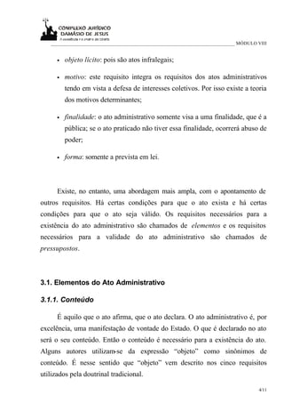 ___________________________________________________________________________ MÓDULO VIII


      •   objeto lícito: pois são atos infralegais;

      •   motivo: este requisito integra os requisitos dos atos administrativos
          tendo em vista a defesa de interesses coletivos. Por isso existe a teoria
          dos motivos determinantes;

      •   finalidade: o ato administrativo somente visa a uma finalidade, que é a
          pública; se o ato praticado não tiver essa finalidade, ocorrerá abuso de
          poder;

      •   forma: somente a prevista em lei.



      Existe, no entanto, uma abordagem mais ampla, com o apontamento de
outros requisitos. Há certas condições para que o ato exista e há certas
condições para que o ato seja válido. Os requisitos necessários para a
existência do ato administrativo são chamados de elementos e os requisitos
necessários para a validade do ato administrativo são chamados de
pressupostos.



3.1. Elementos do Ato Administrativo

3.1.1. Conteúdo

      É aquilo que o ato afirma, que o ato declara. O ato administrativo é, por
excelência, uma manifestação de vontade do Estado. O que é declarado no ato
será o seu conteúdo. Então o conteúdo é necessário para a existência do ato.
Alguns autores utilizam-se da expressão “objeto” como sinônimos de
conteúdo. É nesse sentido que “objeto” vem descrito nos cinco requisitos
utilizados pela doutrinal tradicional.

                                                                                      4/11
 