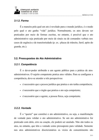 ___________________________________________________________________________ MÓDULO VIII


3.1.2. Forma

      É a maneira pela qual um ato é revelado para o mundo jurídico, é o modo
pelo qual o ato ganha “vida” jurídica. Normalmente, os atos devem ser
praticados por meio de formas escritas, no entanto, é possível que o ato
administrativo seja praticado por meio de sinais ou de comandos verbais nos
casos de urgência e de transitoriedade (p. ex.: placas de trânsito, farol, apito do
guarda, etc.).



3.2. Pressupostos do Ato Administrativo

3.2.1. Competência

      É o dever-poder atribuído a um agente público para a prática de atos
administrativos. O sujeito competente pratica atos válidos. Para se configurar a
competência, deve-se atender a três perspectivas:

      •   é necessário que a pessoa jurídica que pratica o ato tenha competência;

      •   é necessário que o órgão que pratica o ato seja competente;

      •   é necessário que o agente, a pessoa física, seja competente.



3.2.2. Vontade

      É o “querer” que constitui o ato administrativo, ou seja, a manifestação
de vontade para validar o ato administrativo. Se um ato administrativo for
praticado com dolo, erro ou coação, ele poderá ser anulado. Não são todos os
atos, no entanto, que têm a vontade como pressuposto para validade. Somente
nos atos administrativos discricionários os vícios do consentimento são

                                                                                      5/11
 
