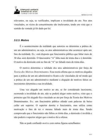 ___________________________________________________________________________ MÓDULO VIII


relevantes, ou seja, se verificados, implicam a invalidade do ato. Nos atos
vinculados, os vícios de consentimento são irrelevantes, tendo em vista que o
sentido da vontade já foi dado por lei.



3.2.3. Motivo

      É o acontecimento da realidade que autoriza ou determina a prática de
um ato administrativo, ou seja, os atos administrativos irão acontecer após um
fato da realidade. Ex.: está disposto que funcionário público que faltar mais de
30 dias será demitido. O funcionário “A” falta mais de trinta dias e é demitido.
O motivo da demissão está no fato de “A” ter faltado mais de trinta dias.

      O motivo determina a validade dos atos administrativos por força da
Teoria dos Motivos Determinantes. Essa teoria afirma que os motivos alegados
para a prática de um ato administrativo ficam a ele vinculados de tal modo que
a prática de um ato administrativo mediante a alegação de motivos falsos ou
inexistentes determina a sua invalidade.

      Uma vez alegado um motivo ao ato, se for considerado inexistente,
ocorrendo a invalidade do ato, não se poderá alegar outro motivo, visto que o
primeiro que foi alegado fica vinculado ao ato por força da Teoria dos Motivos
Determinantes. Ex.: um funcionário público ofende com palavras de baixo
calão um superior. O superior demite o funcionário, mas utiliza como
motivação o fato de ter o mesmo faltado mais de trinta dias. Sendo
comprovado que o funcionário não faltou os trinta dias, a demissão é inválida e
não poderá o superior alegar que o motivo foi a ofensa.

      Não se pode confundir motivo com outras figuras semelhantes:



                                                                                      6/11
 