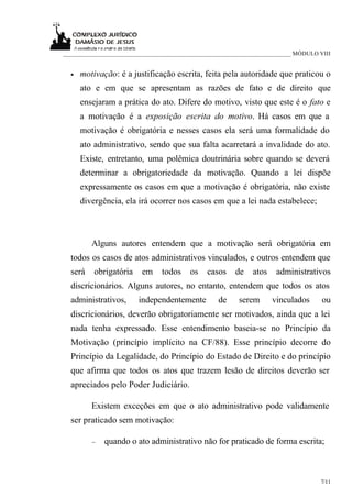 ___________________________________________________________________________ MÓDULO VIII


  •   motivação: é a justificação escrita, feita pela autoridade que praticou o
      ato e em que se apresentam as razões de fato e de direito que
      ensejaram a prática do ato. Difere do motivo, visto que este é o fato e
      a motivação é a exposição escrita do motivo. Há casos em que a
      motivação é obrigatória e nesses casos ela será uma formalidade do
      ato administrativo, sendo que sua falta acarretará a invalidade do ato.
      Existe, entretanto, uma polêmica doutrinária sobre quando se deverá
      determinar a obrigatoriedade da motivação. Quando a lei dispõe
      expressamente os casos em que a motivação é obrigatória, não existe
      divergência, ela irá ocorrer nos casos em que a lei nada estabelece;



         Alguns autores entendem que a motivação será obrigatória em
  todos os casos de atos administrativos vinculados, e outros entendem que
  será    obrigatória    em     todos    os   casos     de   atos    administrativos
  discricionários. Alguns autores, no entanto, entendem que todos os atos
  administrativos,      independentemente         de     serem      vinculados      ou
  discricionários, deverão obrigatoriamente ser motivados, ainda que a lei
  nada tenha expressado. Esse entendimento baseia-se no Princípio da
  Motivação (princípio implícito na CF/88). Esse princípio decorre do
  Princípio da Legalidade, do Princípio do Estado de Direito e do princípio
  que afirma que todos os atos que trazem lesão de direitos deverão ser
  apreciados pelo Poder Judiciário.

         Existem exceções em que o ato administrativo pode validamente
  ser praticado sem motivação:

         −   quando o ato administrativo não for praticado de forma escrita;



                                                                                   7/11
 