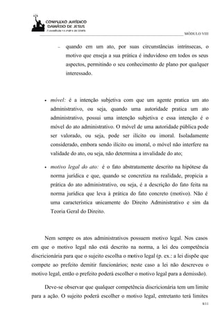 ___________________________________________________________________________ MÓDULO VIII


             −   quando em um ato, por suas circunstâncias intrínsecas, o
                 motivo que enseja a sua prática é induvidoso em todos os seus
                 aspectos, permitindo o seu conhecimento de plano por qualquer
                 interessado.



      •   móvel: é a intenção subjetiva com que um agente pratica um ato
          administrativo, ou seja, quando uma autoridade pratica um ato
          administrativo, possui uma intenção subjetiva e essa intenção é o
          móvel do ato administrativo. O móvel de uma autoridade pública pode
          ser valorado, ou seja, pode ser ilícito ou imoral. Isoladamente
          considerado, embora sendo ilícito ou imoral, o móvel não interfere na
          validade do ato, ou seja, não determina a invalidade do ato;

      •   motivo legal do ato: é o fato abstratamente descrito na hipótese da
          norma jurídica e que, quando se concretiza na realidade, propicia a
          prática do ato administrativo, ou seja, é a descrição do fato feita na
          norma jurídica que leva à prática do fato concreto (motivo). Não é
          uma característica unicamente do Direito Administrativo e sim da
          Teoria Geral do Direito.



      Nem sempre os atos administrativos possuem motivo legal. Nos casos
em que o motivo legal não está descrito na norma, a lei deu competência
discricionária para que o sujeito escolha o motivo legal (p. ex.: a lei dispõe que
compete ao prefeito demitir funcionários; neste caso a lei não descreveu o
motivo legal, então o prefeito poderá escolher o motivo legal para a demissão).

      Deve-se observar que qualquer competência discricionária tem um limite
para a ação. O sujeito poderá escolher o motivo legal, entretanto terá limites
                                                                                      8/11
 