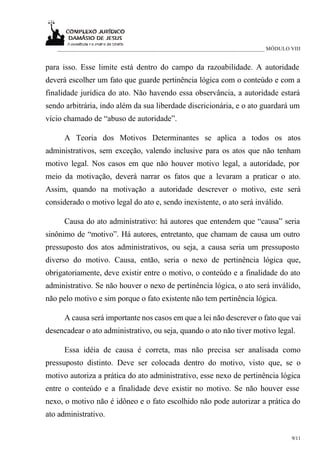___________________________________________________________________________ MÓDULO VIII


para isso. Esse limite está dentro do campo da razoabilidade. A autoridade
deverá escolher um fato que guarde pertinência lógica com o conteúdo e com a
finalidade jurídica do ato. Não havendo essa observância, a autoridade estará
sendo arbitrária, indo além da sua liberdade discricionária, e o ato guardará um
vício chamado de “abuso de autoridade”.

      A Teoria dos Motivos Determinantes se aplica a todos os atos
administrativos, sem exceção, valendo inclusive para os atos que não tenham
motivo legal. Nos casos em que não houver motivo legal, a autoridade, por
meio da motivação, deverá narrar os fatos que a levaram a praticar o ato.
Assim, quando na motivação a autoridade descrever o motivo, este será
considerado o motivo legal do ato e, sendo inexistente, o ato será inválido.

      Causa do ato administrativo: há autores que entendem que “causa” seria
sinônimo de “motivo”. Há autores, entretanto, que chamam de causa um outro
pressuposto dos atos administrativos, ou seja, a causa seria um pressuposto
diverso do motivo. Causa, então, seria o nexo de pertinência lógica que,
obrigatoriamente, deve existir entre o motivo, o conteúdo e a finalidade do ato
administrativo. Se não houver o nexo de pertinência lógica, o ato será inválido,
não pelo motivo e sim porque o fato existente não tem pertinência lógica.

      A causa será importante nos casos em que a lei não descrever o fato que vai
desencadear o ato administrativo, ou seja, quando o ato não tiver motivo legal.

      Essa idéia de causa é correta, mas não precisa ser analisada como
pressuposto distinto. Deve ser colocada dentro do motivo, visto que, se o
motivo autoriza a prática do ato administrativo, esse nexo de pertinência lógica
entre o conteúdo e a finalidade deve existir no motivo. Se não houver esse
nexo, o motivo não é idôneo e o fato escolhido não pode autorizar a prática do
ato administrativo.

                                                                                      9/11
 